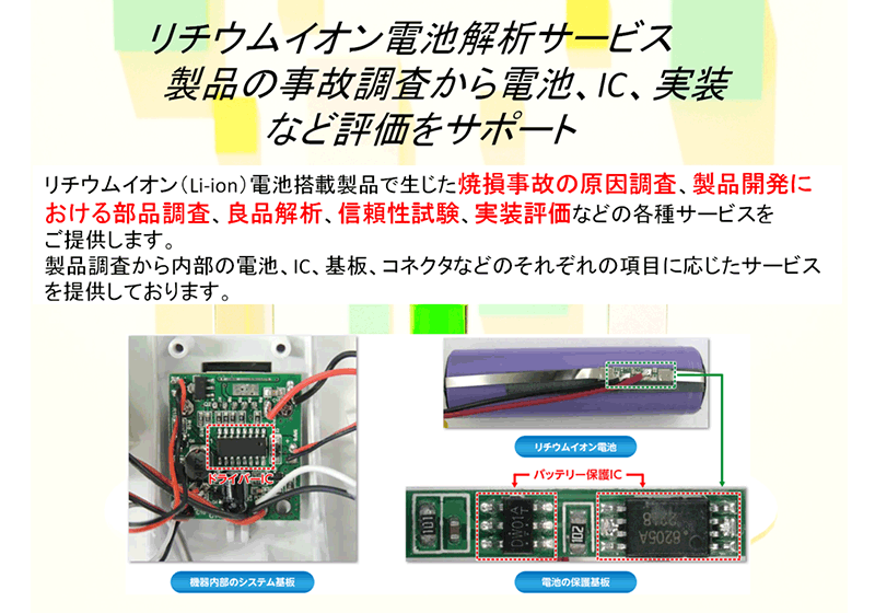 リチウムイオン電池解析サービス。製品の事故調査から電池、IC、実装など評価をサポート。リチウムイオン（Li-ion）電池搭載製品で生じた焼損事故の原因調査、製品開発における部品調査、良品解析、信頼性試験、実装評価などの各種サービスをご提供します。製品調査から内部の電池、IC、基板、コネクタなどのそれぞれの項目に応じたサービスを提供しております。