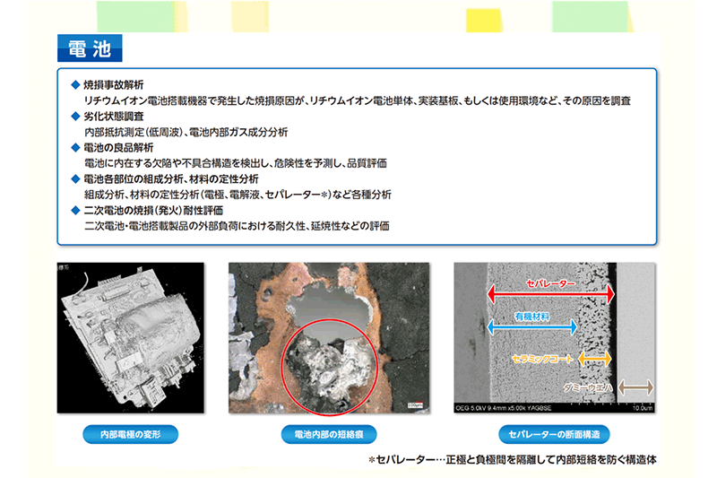 電池部門：焼損事故解析。リチウムイオン電池搭載機器で発生した焼損原因が、リチウムイオン電池単体、実装基板、もしくは使用環境など、その原因を調査。劣化状態調査。内部抵抗測定（低周波）、電池内部ガス成分分析。電池の良品解析。電池に内在する欠陥や不具合構造を検出し、危険性を予測し、品質評価。電池各部位の組成分析、材料の定性分析。組成分析、材料の定性分析（電極、電解液、セパレーター）など各種分析。二次電池の焼損（発火）耐性評価。二次電池・電池搭載製品の外部負荷における耐久性、延焼性などの評価。