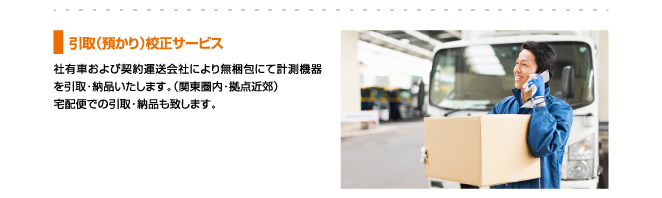 引取（預かり）校正サービス、社有車および契約運送会社により無梱包にて計測機器を引取・納品いたします。（関東圏内・拠点近郊）宅配便での引取・納品も致します。