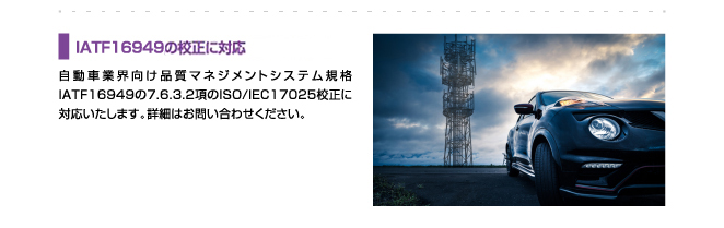IATF16949,電波法基準の校正に対応、自動車業界向け品質マネジメントシステム規格IATF16949の7.6.3.2項のISO/IEC17025校正に対応いたします。詳細はお問い合わせください。